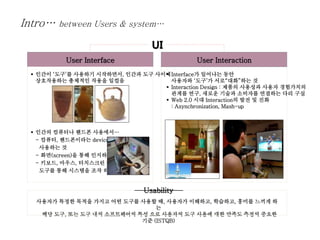 User Interface User Interaction
 인간이 ‘도구’를 사용하기 시작하면서, 인간과 도구 사이에
상호작용하는 총체적인 작용을 일컬음
 인간의 컴퓨터나 핸드폰 사용에서…
- 컴퓨터, 핸드폰이라는 device를
사용하는 것
- 화면(screen)을 통해 인지하는 것
- 키보드, 마우스, 터치스크린 등의
도구를 통해 시스템을 조작 하는 것
 Interface가 일어나는 동안
사용자와 ‘도구’가 서로“대화”하는 것
 Interaction Design : 제품의 사용성과 사용자 경험가치의
관계를 연구, 새로운 기술과 소비자를 연결하는 다리 구실
 Web 2.0 시대 Interaction의 발전 및 진화
: Asynchronization, Mash-up
UI
사용자가 특정한 목적을 가지고 어떤 도구를 사용할 때, 사용자가 이해하고, 학습하고, 흥미를 느끼게 하
는
해당 도구, 또는 도구 내의 소프트웨어의 특성 으로 사용자의 도구 사용에 대한 만족도 측정의 중요한
기준 (ISTQB)
Usability
Intro… between Users & system…
 