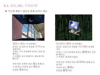 4.1. 화면, UI는 무엇인가?
창문의 하늘 저 너머에는
보이는 것 보다 더 복잡한 우주가 존
재하지만,
우리는 그저 우리에게 보이는 것만 볼
뿐이고,
그 이상은 보기 원하지도 필요하지도
않는다.
각자 다른 곳에서 다른 창을 통해 보
고 있지만, 우리가 보는 하늘은
동일한 하늘이다.
모니터속 화면 저 너머에는
보이는 것보다 더 복잡한 시스템이 존재하
지만
우리는 그저 우리에게 보이는 화면에만 신경
쓸 뿐이고,
그 이상은 생각하지 않다.
각자 다른 곳에서 다른 모니터를 통해 보고
있지만,
우리가 보는 화면은
동일한 화면이다.
 시스템 화면 = 창문을 통해 보이는 하늘
 