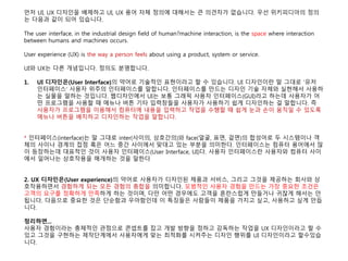 먼저 UI, UX 디자인을 배제하고 UI, UX 용어 자체 정의에 대해서는 큰 의견차가 없습니다. 우선 위키피디아의 정의
는 다음과 같이 되어 있습니다.
The user interface, in the industrial design field of human?machine interaction, is the space where interaction
between humans and machines occurs.
User experience (UX) is the way a person feels about using a product, system or service.
UI와 UX는 다른 개념입니다. 정의도 분명합니다.
1. UI 디자인은(User Interface)의 약어로 기술적인 표현이라고 할 수 있습니다. UI 디자인이란 말 그대로 '유저
인터페이스' 사용자 위주의 인터페이스를 말합니다. 인터페이스를 만드는 디자인 기술 자체와 실현해서 사용하
는 실물을 말하는 것입니다. 웹디자인에서 UI는 보통 그래픽 사용자 인터페이스(GUI)라고 하는데 사용자가 어
떤 프로그램을 사용할 때 메뉴나 버튼 기타 입력창들을 사용자가 사용하기 쉽게 디자인하는 걸 말합니다. 즉
사용자가 프로그램을 이용해서 컴퓨터에 내용을 입력하고 작업을 수행할 때 쉽게 눈과 손이 움직일 수 있도록
메뉴나 버튼을 배치하고 디자인하는 작업을 말합니다.
* 인터페이스(interface)는 말 그대로 inter(사이의, 상호간의)와 face(얼굴, 표면, 겉면)의 합성어로 두 시스템이나 객
체의 사이나 경계의 접점 혹은 어느 중간 사이에서 맞대고 있는 부분을 의미한다. 인터페이스는 컴퓨터 용어에서 많
이 등장하는데 대표적인 것이 사용자 인터페이스(User Interface, UI)다. 사용자 인터페이스란 사용자와 컴퓨터 사이
에서 일어나는 상호작용을 매개하는 것을 말한다
2. UX 디자인은(User experience)의 약어로 사용자가 디자인된 제품과 서비스, 그리고 그것을 제공하는 회사와 상
호작용하면서 경험하게 되는 모든 경험의 총합을 의미합니다. 모범적인 사용자 경험을 만드는 가장 중요한 조건은
고객의 요구를 정확하게 만족하게 하는 것이며, 다만 어떤 경우에도 고객을 혼란스럽게 만들거나 귀찮게 해서는 안
됩니다. 다음으로 중요한 것은 단순함과 우아함인데 이 특징들은 사람들이 제품을 가지고 싶고, 사용하고 싶게 만듭
니다.
정리하면...
사용자 경험이라는 총체적인 관점으로 콘셉트를 잡고 개발 방향을 정하고 감독하는 작업을 UX 디자인이라고 할 수
있고 그것을 구현하는 제작단계에서 사용자에게 맞는 최적화를 시켜주는 디자인 행위를 UI 디자인이라고 할수있습
니다.
 