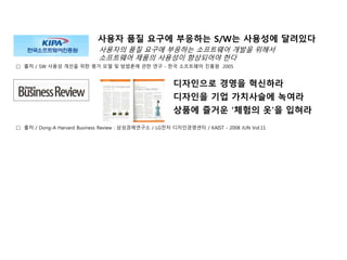 □ 출처 / SW 사용성 개선을 위한 평가 모델 및 방법론에 관한 연구 - 한국 소프트웨어 진흥원 2005
사용자 품질 요구에 부응하는 S/W는 사용성에 달려있다
사용자의 품질 요구에 부응하는 소프트웨어 개발을 위해서
소프트웨어 제품의 사용성이 향상되어야 한다
디자인으로 경영을 혁신하라
디자인을 기업 가치사슬에 녹여라
상품에 즐거운 ‘체험의 옷’을 입혀라
□ 출처 / Dong-A Harvard Business Review : 삼성경제연구소 / LG전자 디자인경영센터 / KAIST - 2008 JUN Vol.11
 