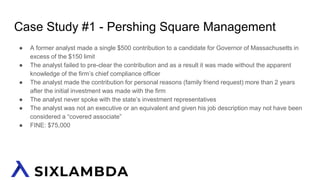 Case Study #1 - Pershing Square Management
● A former analyst made a single $500 contribution to a candidate for Governor of Massachusetts in
excess of the $150 limit
● The analyst failed to pre-clear the contribution and as a result it was made without the apparent
knowledge of the firm’s chief compliance officer
● The analyst made the contribution for personal reasons (family friend request) more than 2 years
after the initial investment was made with the firm
● The analyst never spoke with the state’s investment representatives
● The analyst was not an executive or an equivalent and given his job description may not have been
considered a “covered associate”
● FINE: $75,000
 