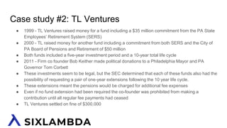 Case study #2: TL Ventures
● 1999 - TL Ventures raised money for a fund including a $35 million commitment from the PA State
Employees’ Retirement System (SERS)
● 2000 - TL raised money for another fund including a commitment from both SERS and the City of
PA Board of Pensions and Retirement of $50 million
● Both funds included a five-year investment period and a 10-year total life cycle
● 2011 - Firm co founder Bob Keither made political donations to a Philadelphia Mayor and PA
Governor Tom Corbett
● These investments seem to be legal, but the SEC determined that each of these funds also had the
possibility of requesting a pair of one-year extensions following the 10 year life cycle.
● These extensions meant the pensions would be charged for additional fee expenses
● Even if no fund extension had been required the co-founder was prohibited from making a
contribution until all regular fee payments had ceased
● TL Ventures settled on fine of $300,000
 