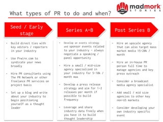 What types of PR to do and when?
Seed / Early
stage
Series A-B Post Series B
• Build direct ties with
key editors / reporters
in your industry
• Use Prwire.com to
syndicate your news
broadly
• Hire PR consultants using
The PR Network or other
freelance PR services on
project basis
• Set up a blog and write
about your industry to
begin positioning
yourself as a thought
leader
• Develop an events strategy
and sponsor events related
to your industry – always
negotiate a speaking /
panel opportunity
• Hire a small / mid-size
agency specialized in
your industry for 5-10k /
month max
• Develop a press release
strategy and aim for 1-2
releases per month if
possible to build
frequency
• Leverage and share
industry data freely when
you have it to build
thought leadership
• Hire an upscale agency
that can also target mass
market media 15-20k /
month
• Hire an in-house PR
person full time to
manage agencies and key
press outreach
• Consider a broadcast
media agency specialist
• Add small / mid size
agencies to other key
non-US markets
• Consider developing your
own industry specific
event
 