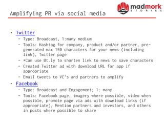 Amplifying PR via social media
• Twitter
– Type: Broadcast, 1:many medium
– Tools: Hashtag for company, product and/or partner, pre-
generated max 150 characters for your news (including
link), Twitter page
– *Can use Bt.ly to shorten link to news to save characters
– Created Twitter ad with download URL for app if
appropriate
– Email tweets to VC’s and partners to amplify
• Facebook
– Type: Broadcast and Engagement; 1: many
– Tools: Facebook page, imagery where possible, video when
possible, promote page via ads with download links (if
appropriate), Mention partners and investors, and others
in posts where possible to share
 