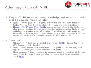 Other ways to amplify PR
• Blog – all PR releases, news, knowledge and research should
also be sourced from your blog
– Type: 1: Many good for targeted broadcast and for user feedback
– Tools: Varies from blog to blog. Services available include –
Blogger, WordPress, Wix, Weebly among others, Always add links to
blog posts; mention key persons, funds, partners using links in any
articles to provide ease of sharing / syndication, add graphics /
video where appropriate, create compelling / short headers with key
search terms in title (Google, Android, iOS, Apple, etc.)
• Other tools
– Alternative / less noisy social platforms: Quibb, Hacker News (for
YC), Product Hunt, Reddit
– Email / CRM: create a distribution list (with clear opt out) and
regularly share your press releases and posts
– Clear company / team sections in company website together with team
bios, linkedin page links and blog section. More best practices
check here
 