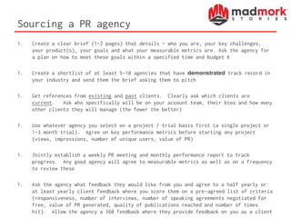 Sourcing a PR agency
1. Create a clear brief (1-2 pages) that details – who you are, your key challenges,
your product(s), your goals and what your measurable metrics are. Ask the agency for
a plan on how to meet these goals within a specified time and budget X
1. Create a shortlist of at least 5-10 agencies that have demonstrated track record in
your industry and send them the brief asking them to pitch
1. Get references from existing and past clients. Clearly ask which clients are
current. Ask who specifically will be on your account team, their bios and how many
other clients they will manage (the fewer the better)
1. Use whatever agency you select on a project / trial basis first (a single project or
1-3 month trial). Agree on key performance metrics before starting any project
(views, impressions, number of unique users, value of PR)
1. Jointly establish a weekly PR meeting and monthly performance report to track
progress. Any good agency will agree to measurable metrics as well as on a frequency
to review these
1. Ask the agency what feedback they would like from you and agree to a half yearly or
at least yearly client feedback where you score them on a pre-agreed list of criteria
(responsiveness, number of interviews, number of speaking agreements negotiated for
free, value of PR generated, quality of publications reached and number of times
hit). Allow the agency a 360 feedback where they provide feedback on you as a client
 
