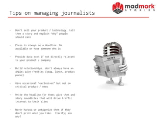Tips on managing journalists
• Don’t sell your product / technology; tell
them a story and explain “why” people
should care
• Press is always on a deadline. Be
available or have someone who is
• Provide data even if not directly relevant
to your product / company
• Build relationships; don’t always have an
angle; give freebies (swag, lunch, product
peeks)
• Give occasional “exclusives” but not on
critical product / news
• Write the headline for them; give them and
story soundbites that will drive traffic
interest to their sites
• Never harass or antagonize them if they
don’t print what you like. Clarify; ask
why?
 