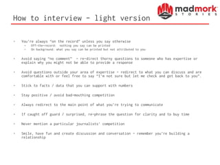 How to interview - light version
• You’re always “on the record” unless you say otherwise
– Off-the-record: nothing you say can be printed
– On background: what you say can be printed but not attributed to you
• Avoid saying “no comment” - re-direct thorny questions to someone who has expertise or
explain why you might not be able to provide a response
• Avoid questions outside your area of expertise – redirect to what you can discuss and are
comfortable with or feel free to say “I’m not sure but let me check and get back to you”.
• Stick to facts / data that you can support with numbers
• Stay positive / avoid bad-mouthing competition
• Always redirect to the main point of what you’re trying to communicate
• If caught off guard / surprised, re-phrase the question for clarity and to buy time
• Never mention a particular journalists’ competition
• Smile, have fun and create discussion and conversation – remember you’re building a
relationship
 