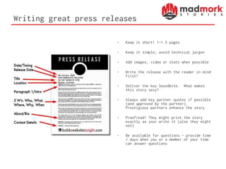 Writing great press releases
• Keep it short! 1-1.5 pages
• Keep it simple; avoid technical jargon
• Add images, video or stats when possible
• Write the release with the reader in mind
first!
• Deliver the key Soundbite. What makes
this story sexy?
• Always add key partner quotes if possible
(and approved by the partner).
Prestigious partners enhance the story
• Proofread! They might print the story
exactly as your write it (also they might
not)
• Be available for questions – provide time
/ days when you or a member of your time
can answer questions
 