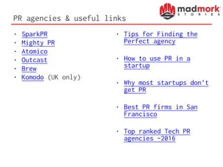 PR agencies & useful links
• SparkPR
• Mighty PR
• Atomico
• Outcast
• Brew
• Komodo (UK only)
• Tips for Finding the
Perfect agency
• How to use PR in a
startup
• Why most startups don’t
get PR
• Best PR firms in San
Francisco
• Top ranked Tech PR
agencies -2016
 