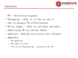 Contents
• PR – Definition & goals
• Messaging – what it is how to use it
• How to measure PR effectiveness
• PR by stages – when to use what and when
• Amplifying PR via social media
• Agencies, dealing with press and releases
• Appendix:
– PR agencies
– PR tools & sites
– The Art of Newjacking – getting free PR
 
