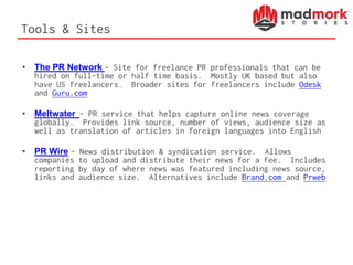 Tools & Sites
• The PR Network – Site for freelance PR professionals that can be
hired on full-time or half time basis. Mostly UK based but also
have US freelancers. Broader sites for freelancers include Odesk
and Guru.com
• Meltwater – PR service that helps capture online news coverage
globally. Provides link source, number of views, audience size as
well as translation of articles in foreign languages into English
• PR Wire – News distribution & syndication service. Allows
companies to upload and distribute their news for a fee. Includes
reporting by day of where news was featured including news source,
links and audience size. Alternatives include Brand.com and Prweb
 