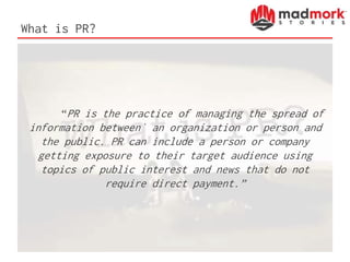 What is PR?
“PR is the practice of managing the spread of
information between` an organization or person and
the public. PR can include a person or company
getting exposure to their target audience using
topics of public interest and news that do not
require direct payment.”
 