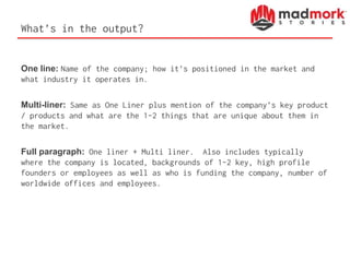 What’s in the output?
One line: Name of the company; how it’s positioned in the market and
what industry it operates in.
Multi-liner: Same as One Liner plus mention of the company’s key product
/ products and what are the 1-2 things that are unique about them in
the market.
Full paragraph: One liner + Multi liner. Also includes typically
where the company is located, backgrounds of 1-2 key, high profile
founders or employees as well as who is funding the company, number of
worldwide offices and employees.
 