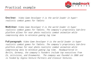 Practical example
One liner: Video Game Developer X is the world leader in hyper-
realistic combat games for Tablets
Multi-liner: Video Game Developer X is the world leader in hyper
realistic combat games for Tablets. The company’s proprietary Sub-Zero
platform allows for near photo realistic combat animation while
compressing data to minimize gaming lag time
Full paragraph: Video Game Developer X is the world leader in hyper
realistic combat games for Tablets. The company’s proprietary Sub-Zero
platform allows for near photo realistic combat animation while
compressing data to minimize gaming lag time. Headquartered in
Berlin, Germany, the company’s founders include top executives from
EA, Activision, and Dreamworkz. The company was founded in 2006 and
is funded by Signia Venture Partners and Crosscut Ventures.
 