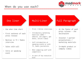 When do you use each?
One liner Multi-Liner Full Paragraph
• Use when time short
• First sentence of each
press release
• Mention in TV / Radio
interview
• Sales cold call
• Intro at speaking
event
• Print / Online interviews
• Introductory marketing
materials (B2B) –
website, one pagers, ppt
decks, online videos
• Self-introduction at
speaking events or with
TV, Radio journalists
• When comparing self with
competitors
• As part of key executive
bios
• At the footer of each
press release – the
boilerplate
• Investor / partner
presentations /
marketing materials
• In-depth product or
company videos
 