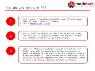 How do you measure PR?
1
2
3
• Reach – number of impressions generated, number of unique views,
number of readers, number of TV viewers
• Tools – Meltwater.com, Cision
• Quality– Quality of publications; top 5 pubs in your particular
industry / vertical; quality of content. How accurately do the
major articles reflect the message being conveyed
• Value ($) – What is the equivalent value of the reach achieved?
• Tools – Agree with your agency ahead of time a measurement for
value. An example could be Reach x % of target audience reached x
$ value per person hit. The % audience can be a bit subjective as
is the dollar value per impression but when used consistently month
on month it can provide a benchmark for future performance
 
