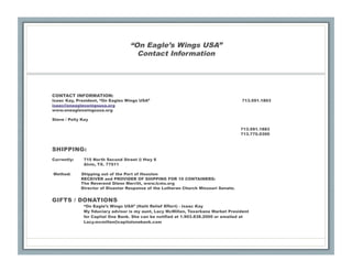 “On Eagle’s Wings USA”
                                     Contact Information




CONTACT INFORMATION:
Isaac Kay, President, “On Eagles Wings USA”                                          713.591.1803
isaac@oneagleswingsusa.org
www.oneagleswingsusa.org

Steve / Polly Kay

                                                                                     713.591.1883
                                                                                     713.775.0300


SHIPPING:
Currently:    715 North Second Street @ Hwy 6
              Alvin, TX. 77511

Method:      Shipping out of the Port of Houston
             RECEIVER and PROVIDER OF SHIPPING FOR 10 CONTAINERS:
             The Reverend Glenn Merritt, www.lcms.org
             Director of Disaster Response of the Lutheran Church Missouri Senate.


GIFTS / DONATIONS
              “On Eagle’s Wings USA” (Haiti Relief Effort) - Isaac Kay
              My fiduciary advisor is my aunt, Lacy McMillen, Texarkana Market President
              for Capital One Bank. She can be notified at 1.903.838.2000 or emailed at
              Lacy.mcmillen@capitalonebank.com
 