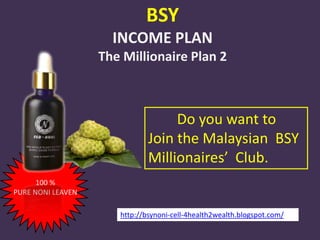 BSY
                     INCOME PLAN
                   The Millionaire Plan 2



                                   Do you want to
                              Join the Malaysian BSY
                              Millionaires’ Club.
      100 %
PURE NONI LEAVEN

                      http://bsynoni-cell-4health2wealth.blogspot.com/
 