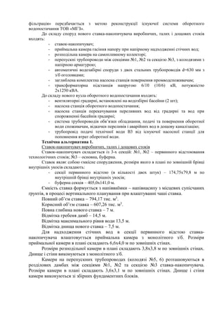 фільтрація» передбачається з метою реконструкції існуючої системи оборотного
водопостачання ТОВ «МГЗ».
До складу споруд нового ставка-накопичувача виробничих, талих і дощових стоків
входять:
- ставок-накопичувач;
- приймальна камера гасіння напору при напірному надходженні стічних вод;
- розподільна камера на самопливному колекторі;
- перепускні трубопроводи між секціями №1, №2 та секцією №3, з колодязями з
напірною арматурою;
- автоматичні водозабірні споруди з двох стальних трубопроводів d=630 мм з
з/б оголовками;
- заглиблена комплектна насосна станція повернення промводспоживачам;
- трансформаторна підстанція напругою 6/10 (10/6) кВ, потужністю
2х1250 кВА.
До складу нового вузла оборотного водопостачання входять:
- вентиляторні градирні, встановлені на водозбірні басейни (2 шт);
- насосна станція оборотного водопостачання;
- насосна станція перекачування переливних вод від градирні та вод при
спорожненні басейнів градирні;
- система трубопроводів обв’язки обладнання, подачі та повернення оборотної
води споживачам, відкачки переливів і аварійних вод в дощову каналізацію;
- трубопровід подачі технічної води В3 від існуючої насосної станції для
поповнення втрат оборотної води.
Технічна альтернатива 1.
Ставок-накопичувач виробничих, талих і дощових стоків
Ставок-накопичувач складається із 3-х секцій: №1, №2 – первинного відстоювання
технологічних стоків; №3 – основна, буферна.
Ставок являє собою ємкісне спорудження, розміри якого в плані по зовнішній брівці
внутрішніх укосів складають:
- секції первинного відстою (в кількості двох штук) – 174,75х79,8 м по
внутрішній брівці внутрішніх укосів;
- буферна секція – 405,0х141,0 м.
Ємкість ставка формується з напіввиїмки – напівнасипу з місцевих супісчаних
ґрунтів, в процесі вертикального планування при влаштуванні чаші ставка.
Повний об’єм ставка – 794,17 тис. м3
.
Корисний об’єм ставка – 607,26 тис. м3
.
Повна глибина нового ставка – 7 м.
Відмітка гребеня дамб – 14,5 м.
Відмітка максимального рівня води 13,5 м.
Відмітка днища нового ставка – 7,5 м.
Для надходження стічних вод в секції первинного відстою ставка-
накопичувача влаштовується приймальна камера з монолітного з/б. Розміри
приймальної камери в плані складають 6,6х4,0 м по зовнішніх стінах.
Розміри розподільної камери в плані складають 3,8х3,8 м по зовнішніх стінах.
Днище і стіни виконуються з монолітного з/б.
Камери на перепускних трубопроводах (колодязі №5, 6) розташовуються в
розділових дамбах між секціями №1, №2 та секцією №3 ставка-накопичувача.
Розміри камери в плані складають 3,6х3,1 м по зовнішніх стінах. Днище і стіни
камери виконуються зі збірних фундаментних блоків.
 