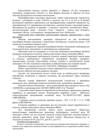 Каналізаційна насосна станція прийнята зі збірного з/б без надземного
павільйону підприємства «FlowEx» м. Біла Церква. Колодязі зі збірного з/б після
монтажу футеруються листовим поліетиленом.
Трансформаторна підстанція представляє собою одноповерхову прямокутну
будівлю, з розмірами в плані 15,0х5,0 м, висотою від 3,6 м до 4,4 м. В будівлі
розташовані виробничі приміщення для трансформаторів, відкритий майданчик під
трансформатор Т-3, приміщення для персоналу. основою будівлі є металевий каркас.
Фундаменти під будівлю та приямки – стовпчасті, монолітні, залізобетонні. Вікна –
металопластикові, двері – металеві. Стіни і покриття – панель типу «Сендвіч»
товщиною 100 мм, з утеплювачем з мінераловатних плит «Rоckwool».
Автономний вузол оборотного водопостачання переділів «Декомпозиція» і «Біла
фільтрація»
Монтаж вентиляційних градирень проводиться на два заглиблених
водозбірних басейна, виконаних з монолітного залізобетону з відміткою днища - 2,50
метрів від спланованої поверхні землі.
Кожна градирня має окремий водозбірний басейн, обладнаний трубопроводом
охолодженої води, переливним та трубопроводом спорожнення.
Переливні води від градирень та стоки при спорожнені водозбірних басейнів
градирень відводяться в існуючу зливову каналізацію заводу діаметром 400мм.
Так як розташування трубопроводу існуючої зливової каналізації заводу вище
за відмітку трубопроводу спорожнення водозбірних басейнів градирень,
запроектовано підземну каналізаційну насосну станцію зі залізобетонних кілець
діаметром 2,0 м без надземного павільйону в якій розміщено два погружні насоси.
Прийнято погружні насоси SL1.50.65.09.Е.2.50В фірми ''Grundfos''
Робота каналізаційної насосної станції передбачається в автономному режимі,
пуск насосів здійснюється при відкритих засувках.
Засувки для відключення подачі стічної води до приймального резервуару
передбачено встановити в окремих колодязях, що розташовані перед насосною
станцією.
Насосна станція оборотного водопостачання складається з приміщень
машинного залу, прийомних камер охолодженої води, допоміжних приміщень.
Основне насосне обладнання - насос відцентровий двостороннього входу типу
1Д1600-90а з електродвигуном 1LE5603-3BB43-4AB1-Z ф. ''Siemens''.
У насосній станції проектом передбачено встановлення в дренажному приямку
аварійного та дренажних насосів. Відкачування аварійних стоків - забезпечує
одноступінчатий центробіжний заглибний насос SL1.80.80.55.4.51D.C фірми
«GRUNDFOS».
У приямку також встановлені дренажні насоси - SL1. 5 0. 65. 1 5. Е. 2.50В
фірми «GRUNDFOS».
Скидання аварійних та дренажних вод від насосної станції передбачається в
існуючу зливову каналізацію заводу діаметром 400мм.
Для підживлення системи нового вузла автономного оборотного
водопостачання передбачається прокладка трубопроводу технічної води В3
діаметром 159х4,5 мм від існуючої насосної станції оборотного водопостачання в
коридор прийомних камер нової насосної станції. Прокладка виконується по
існуючих естакадах Н-38, далі V-9, далі Н-3, далі V-3.
Технічна альтернатива 2.
В якості технічної альтернативи 2 розглядається використання баштових градирень в
новому вузлі оборотного водопостачання та скид аварійних вод та переливів в новий ставок
накопичувач.
 
