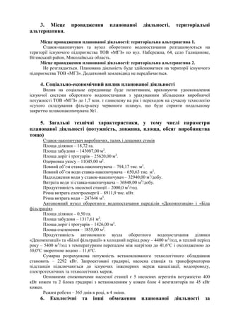 3. Місце провадження планованої діяльності, територіальні
альтернативи.
Місце провадження планованої діяльності: територіальна альтернатива 1.
Ставок-накопичувач та вузол оборотного водопостачання розташовуються на
території існуючого підприємства ТОВ «МГЗ» по вул. Набережна, 64, село Галицинове,
Вітовський район, Миколаївська область.
Місце провадження планованої діяльності: територіальна альтернатива 2.
Не розглядається. Планована діяльність буде здійснюватися на території існуючого
підприємства ТОВ «МГЗ». Додатковий землевідвід не передбачається.
4. Соціально-економічний вплив планованої діяльності
Вплив на соціальне середовище буде позитивним, враховуючи удосконалення
існуючої системи оборотного водопостачання з урахуванням збільшення виробничої
потужності ТОВ «МГЗ» до 1,7 млн. т глинозему на рік і переходом на сучасну технологію
«сухого складування фільтр-кеку червоного шламу», що буде сприяти подальшому
закриттю шламонакопичувача №1.
5. Загальні технічні характеристики, у тому числі параметри
планованої діяльності (потужність, довжина, площа, обсяг виробництва
тощо)
Ставок-накопичувач виробничих, талих і дощових стоків
Площа ділянки – 18,72 га.
Площа забудови – 143087,00 м2
.
Площа доріг і тротуарів – 25620,00 м2
.
Одерновка укосу – 11045,00 м2
.
Повний об’єм ставка-накопичувача – 794,17 тис. м3
.
Повний об’єм води ставка-накопичувача – 650,63 тис. м3
.
Надходження води у ставок-накопичувач – 32940,00 м3
/добу.
Витрата води зі ставка-накопичувача – 36848,00 м3
/добу.
Продуктивність насосної станції – 2000,0 м3
/год.
Річна витрата електроенергії – 8911,9 тис. кВт.
Річна витрата води – 247646 м3
.
Автономний вузол оборотного водопостачання переділів «Декомпозиція» і «Біла
фільтрація»
Площа ділянки – 0,50 га.
Площа забудови – 1317,61 м2
.
Площа доріг і тротуарів – 1426,00 м2
.
Площа озеленення – 1855,00 м2
.
Продуктивність автономного вузла оборотного водопостачання ділянки
«Декомпозиції» та «Білої фільтрації» в холодний період року – 4400 м3
/год, в теплий період
року – 5400 м3
/год з температурним перепадом між нагрітою до 41,6о
С і охолодженою до
30,0о
С зворотною водою – 11,6о
С.
Сумарна розрахункова потужність встановлюваного технологічного обладнання
становить – 2292 кВт. Запроектовані градирні, насосна станція та трансформаторна
підстанція підключаються до існуючих інженерних мереж каналізації, водопроводу,
електротехнічних та технологічних мереж.
Основними споживачами насосної станції є 5 насосних агрегатів потужністю 400
кВт кожен та 2 блока градирні з встановленням у кожен блок 4 вентиляторів по 45 кВт
кожен.
Режим роботи – 365 днів в році, в 4 зміни.
6. Екологічні та інші обмеження планованої діяльності за
 