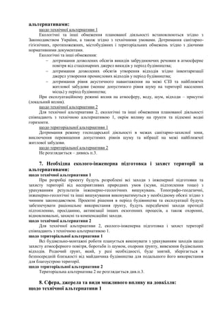альтернативами:
щодо технічної альтернативи 1
Екологічні та інші обмеження планованої діяльності встановлюються згідно з
Законодавством України, а також згідно з технічними умовами. Дотримання санітарно-
гігієнічних, протипожежних, містобудівних і територіальних обмежень згідно з діючими
нормативними документами.
Екологічні та інші обмеження:
 дотримання дозволених обсягів викидів забруднюючих речовин в атмосферне
повітря від стаціонарних джерел викидів у період будівництва;
 дотримання дозволених обсягів утворення відходів згідно інвентаризації
джерел утворення промислових відходів у період будівництва;
 дотримання рівня акустичного навантаження на межі СЗЗ та найближчої
житлової забудови (менше допустимого рівня шуму на території населених
місць) у період будівництва;
При експлуатаційному режимі вплив на атмосферу, воду, шум, відходи – присутні
(локальний вплив).
щодо технічної альтернативи 2
Для технічної альтернативи 2, екологічні та інші обмеження планованої діяльності
співпадають з технічною альтернативою 1, окрім впливу на ґрунти та підземні водні
горизонти.
щодо територіальної альтернативи 1
Дотримання режиму господарської діяльності в межах санітарно-захисної зони,
виключення перевищення допустимих рівнів шуму та вібрації на межі найближчої
житлової забудови.
щодо територіальної альтернативи 2
Не розглядається – дивись п.3.
7. Необхідна еколого-інженерна підготовка і захист території за
альтернативами:
щодо технічної альтернативи 1
При розробці проекту будуть розроблені всі заходи з інженерної підготовки та
захисту території від несприятливих природних умов (зсуви, підтоплення тощо) з
урахуванням результатів інженерно-геологічних вишукувань. Топографо-геодезичні,
інженерно-геологічні та інші вишукування виконуватимуться у необхідному обсязі згідно з
чинним законодавством. Проектні рішення в період будівництва та експлуатації будуть
забезпечувати раціональне використання ґрунту, будуть передбачені заходи протидії
підтопленню, просіданню, активізації інших екзогенних процесів, а також охоронні,
відновлювальні, захисні та компенсаційні заходи.
щодо технічної альтернативи 2
Для технічної альтернативи 2, еколого-інженерна підготовка і захист території
співпадають з технічною альтернативою 1.
щодо територіальної альтернативи 1
Всі будівельно-монтажні роботи планується виконувати з урахуванням заходів щодо
захисту атмосферного повітря, боротьби із шумом, охорони ґрунту, вивезення будівельних
відходів. Родючий ґрунт, який, у разі необхідності, буде знятий, зберігається в
безпосередній близькості від майданчика будівництва для подальшого його використання
для благоустрою території.
щодо територіальної альтернативи 2
Територіальна альтернатива 2 не розглядається див.п.3.
8. Сфера, джерела та види можливого впливу на довкілля:
щодо технічної альтернативи 1
 