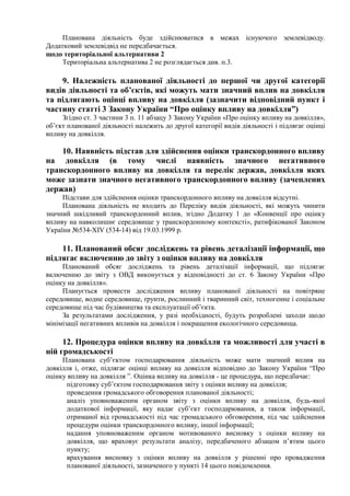 Планована діяльність буде здійснюватися в межах існуючого землевідводу.
Додатковий землевідвід не передбачається.
щодо територіальної альтернативи 2
Територіальна альтернатива 2 не розглядається див. п.3.
9. Належність планованої діяльності до першої чи другої категорії
видів діяльності та об’єктів, які можуть мати значний вплив на довкілля
та підлягають оцінці впливу на довкілля (зазначити відповідний пункт і
частину статті 3 Закону України “Про оцінку впливу на довкілля”)
Згідно ст. 3 частини 3 п. 11 абзацу 3 Закону України «Про оцінку впливу на довкілля»,
об’єкт планованої діяльності належить до другої категорії видів діяльності і підлягає оцінці
впливу на довкілля.
10. Наявність підстав для здійснення оцінки транскордонного впливу
на довкілля (в тому числі наявність значного негативного
транскордонного впливу на довкілля та перелік держав, довкілля яких
може зазнати значного негативного транскордонного впливу (зачеплених
держав)
Підстави для здійснення оцінки транскордонного впливу на довкілля відсутні.
Планована діяльність не входить до Переліку видів діяльності, які можуть чинити
значний шкідливий транскордонний вплив, згідно Додатку 1 до «Конвенції про оцінку
впливу на навколишнє середовище у транскордонному контексті», ратифікованої Законом
України №534-XIV (534-14) від 19.03.1999 р.
11. Планований обсяг досліджень та рівень деталізації інформації, що
підлягає включенню до звіту з оцінки впливу на довкілля
Планований обсяг досліджень та рівень деталізації інформації, що підлягає
включенню до звіту з ОВД виконується у відповідності до ст. 6 Закону України «Про
оцінку на довкілля».
Планується провести дослідження впливу планованої діяльності на повітряне
середовище, водне середовище, ґрунти, рослинний і тваринний світ, техногенне і соціальне
середовище під час будівництва та експлуатації об’єкта.
За результатами дослідження, у разі необхідності, будуть розроблені заходи щодо
мінімізації негативних впливів на довкілля і покращення екологічного середовища.
12. Процедура оцінки впливу на довкілля та можливості для участі в
ній громадськості
Планована суб’єктом господарювання діяльність може мати значний вплив на
довкілля і, отже, підлягає оцінці впливу на довкілля відповідно до Закону України “Про
оцінку впливу на довкілля ”. Оцінка впливу на довкілля - це процедура, що передбачає:
підготовку суб’єктом господарювання звіту з оцінки впливу на довкілля;
проведення громадського обговорення планованої діяльності;
аналіз уповноваженим органом звіту з оцінки впливу на довкілля, будь-якої
додаткової інформації, яку надає суб’єкт господарювання, а також інформації,
отриманої від громадськості під час громадського обговорення, під час здійснення
процедури оцінки транскордонного впливу, іншої інформації;
надання уповноваженим органом мотивованого висновку з оцінки впливу на
довкілля, що враховує результати аналізу, передбаченого абзацом п’ятим цього
пункту;
врахування висновку з оцінки впливу на довкілля у рішенні про провадження
планованої діяльності, зазначеного у пункті 14 цього повідомлення.
 
