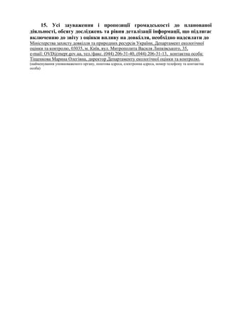 15. Усі зауваження і пропозиції громадськості до планованої
діяльності, обсягу досліджень та рівня деталізації інформації, що підлягає
включенню до звіту з оцінки впливу на довкілля, необхідно надсилати до
Міністерства захисту довкілля та природних ресурсів України, Департамент екологічної
оцінки та контролю, 03035, м. Київ, вул. Митрополита Василя Липківського, 35,
e-mail: OVD@mepr.gov.ua, тел./факс. (044) 206-31-40, (044) 206-31-13, контактна особа:
Тіщенкова Марина Олегівна, директор Департаменту екологічної оцінки та контролю.
(найменування уповноваженого органу, поштова адреса, електронна адреса, номер телефону та контактна
особа)
 