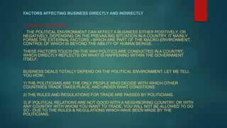 FACTORS AFFECTING BUSINESS DIRECTLY AND INDIRECTLY


1: POLITICAL FACTORS :
 THE POLITICAL ENVIRONMENT CAN AFFECT A BUSINESS EITHER POSITIVELY, OR
NEGATIVELY, DEPENDING ON THE PREVAILING SITUATION IN A COUNTRY. IT MAINLY
FORMS THE EXTERNAL FACTORS - WHICH ARE PART OF THE MACRO-ENVIRONMENT,
CONTROL OF WHICH IS BEYOND THE ABILITY OF HUMAN BEINGS.
THESE FACTORS TOUCH ON THE WAY POLITICS ARE CONDUCTED IN A COUNTRY,
WHICH DIRECTLY REFLECTS ON WHAT IS HAPPENING WITHIN THE GOVERNMENT
ITSELF.


BUSINESS DEALS TOTALLY DEPEND ON THE POLITICAL ENVIRONMENT. LET ME TELL
YOU HOW:
1) THE POLITICIANS ARE THE ONLY PEOPLE WHO DECIDE WITH WHICH OTHER
COUNTRIES TRADE TAKES PLACE, AND UNDER WHAT CONDITIONS.
2) THE RULES AND REGULATIONS FOR TRADE ARE PASSED BY POLITICIANS.
3) IF POLITICAL RELATIONS ARE NOT GOOD WITH A NEIGHBORING COUNTRY, OR WITH
ANY COUNTRY WITH WHOM YOU WANT TO TRADE, YOU WILL NOT BE ALLOWED TO DO
SO - DUE TO THE RULES & REGULATIONS WHICH HAVE BEEN MADE BY THE
POLITICIANS.
 