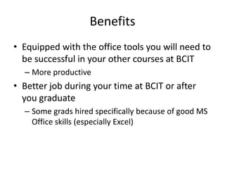 BenefitsEquipped with the office tools you will need to be successful in your other courses at BCITMore productiveBetter job during your time at BCIT or after you graduateSome grads hired specifically because of good MS Office skills (especially Excel)