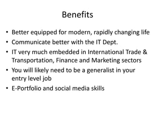 BenefitsBetter equipped for modern, rapidly changing lifeCommunicate better with the IT Dept.IT very much embedded in International Trade & Transportation, Finance and Marketing sectorsYou will likely need to be a generalist in your entry level jobE-Portfolio and social media skills