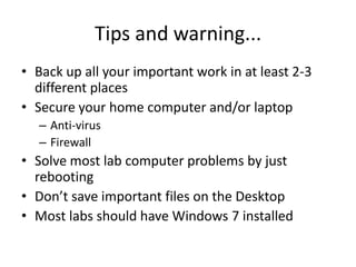 Tips and warning...Back up all your important work in at least 2-3 different placesSecure your home computer and/or laptopAnti-virusFirewallSolve most lab computer problems by just rebootingDon’t save important files on the DesktopMost labs should have Windows 7 installed