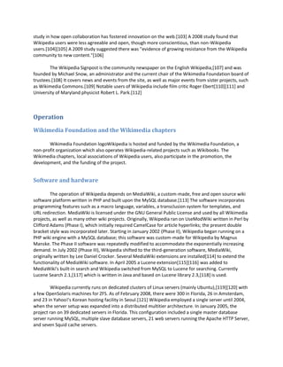 study in how open collaboration has fostered innovation on the web.[103] A 2008 study found that
Wikipedia users were less agreeable and open, though more conscientious, than non-Wikipedia
users.[104][105] A 2009 study suggested there was "evidence of growing resistance from the Wikipedia
community to new content."[106]

        The Wikipedia Signpost is the community newspaper on the English Wikipedia,[107] and was
founded by Michael Snow, an administrator and the current chair of the Wikimedia Foundation board of
trustees.[108] It covers news and events from the site, as well as major events from sister projects, such
as Wikimedia Commons.[109] Notable users of Wikipedia include film critic Roger Ebert[110][111] and
University of Maryland physicist Robert L. Park.[112]



Operation

Wikimedia Foundation and the Wikimedia chapters

       Wikimedia Foundation logoWikipedia is hosted and funded by the Wikimedia Foundation, a
non-profit organization which also operates Wikipedia-related projects such as Wikibooks. The
Wikimedia chapters, local associations of Wikipedia users, also participate in the promotion, the
development, and the funding of the project.


Software and hardware

         The operation of Wikipedia depends on MediaWiki, a custom-made, free and open source wiki
software platform written in PHP and built upon the MySQL database.[113] The software incorporates
programming features such as a macro language, variables, a transclusion system for templates, and
URL redirection. MediaWiki is licensed under the GNU General Public License and used by all Wikimedia
projects, as well as many other wiki projects. Originally, Wikipedia ran on UseModWiki written in Perl by
Clifford Adams (Phase I), which initially required CamelCase for article hyperlinks; the present double
bracket style was incorporated later. Starting in January 2002 (Phase II), Wikipedia began running on a
PHP wiki engine with a MySQL database; this software was custom-made for Wikipedia by Magnus
Manske. The Phase II software was repeatedly modified to accommodate the exponentially increasing
demand. In July 2002 (Phase III), Wikipedia shifted to the third-generation software, MediaWiki,
originally written by Lee Daniel Crocker. Several MediaWiki extensions are installed[114] to extend the
functionality of MediaWiki software. In April 2005 a Lucene extension[115][116] was added to
MediaWiki's built-in search and Wikipedia switched from MySQL to Lucene for searching. Currently
Lucene Search 2.1,[117] which is written in Java and based on Lucene library 2.3,[118] is used.

        Wikipedia currently runs on dedicated clusters of Linux servers (mainly Ubuntu),[119][120] with
a few OpenSolaris machines for ZFS. As of February 2008, there were 300 in Florida, 26 in Amsterdam,
and 23 in Yahoo!'s Korean hosting facility in Seoul.[121] Wikipedia employed a single server until 2004,
when the server setup was expanded into a distributed multitier architecture. In January 2005, the
project ran on 39 dedicated servers in Florida. This configuration included a single master database
server running MySQL, multiple slave database servers, 21 web servers running the Apache HTTP Server,
and seven Squid cache servers.
 