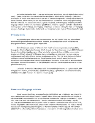 Wikipedia receives between 25,000 and 60,000 page requests per second, depending on time of
day.[122] Page requests are first passed to a front-end layer of Squid caching servers.[123] Requests
that cannot be served from the Squid cache are sent to load-balancing servers running the Linux Virtual
Server software, which in turn pass the request to one of the Apache web servers for page rendering
from the database. The web servers deliver pages as requested, performing page rendering for all the
language editions of Wikipedia. To increase speed further, rendered pages are cached in a distributed
memory cache until invalidated, allowing page rendering to be skipped entirely for most common page
accesses. Two larger clusters in the Netherlands and Korea now handle much of Wikipedia's traffic load.


Delivery media

       Wikipedia's original medium was for users to read and edit content using any standard web
browser through a fixed internet connection. However, Wikipedia content is now also accessible
through offline media, and through the mobile web.

        On mobile devices access to Wikipedia from mobile phones was possible as early as 2004,
through the Wireless Application Protocol (WAP), through the Wapedia service. In June 2007, Wikipedia
launched en.mobile.wikipedia.org, an official website for wireless devices. In 2009 a newer mobile
service was officially released,[124] located at en.m.wikipedia.org, which caters to more advanced
mobile devices such as the iPhone, Android-based devices, or the Palm Pre. Several other methods of
mobile access to Wikipedia have emerged (See Wikipedia:Mobile access). Several devices and
applications optimise or enhance the display of Wikipedia content for mobile devices, while some also
incorporate additional features such as use of Wikipedia metadata (See Wikipedia:Metadata), such as
geoinformation.[125]

       Collections of Wikipedia articles have been published on optical disks. An English version, 2006
Wikipedia CD Selection, contained about 2,000 articles.[126][127] The Polish version contains nearly
240,000 articles.[128] There are also German versions.[129]




License and language editions

          Article number of different languages families (06/09/09)All text in Wikipedia was covered by
GNU Free Documentation License (GFDL), a copyleft license permitting the redistribution, creation of
derivative works, and commercial use of content while authors retain copyright of their work,[130] up
until June 2009, when the site switched to Creative Commons Attribution-ShareAlike (CC-by-SA)
3.0.[131] Wikipedia had been working on the switch to Creative Commons licenses because the GFDL,
initially designed for software manuals, is not suitable for online reference works and because the two
licenses were incompatible.[132] In response to the Wikimedia Foundation's request, in November
2008, the Free Software Foundation (FSF) released a new version of GFDL designed specifically to allow
 