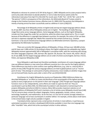 Wikipedia to relicense its content to CC-BY-SA by August 1, 2009. Wikipedia and its sister projects held a
community-wide referendum to decide whether or not to make the license switch.[133] The
referendum took place from April 9 to 30.[134] The results were 75.8% "Yes", 10.5% "No", and 13.7%
"No opinion".[135] In consequence of the referendum, the Wikimedia Board of Trustees voted to
change to the Creative Commons license, effective June 15, 2009.[135] The position that Wikipedia is
merely a hosting service has been successfully used as a defense in court.[136][137]

         Percentage of all Wikipedia articles in English (red) and top ten largest language editions (blue).
As of July 2007, less than 23% of Wikipedia articles are in English. The handling of media files (e.g.,
image files) varies across language editions. Some language editions, such as the English Wikipedia,
include non-free image files under fair use doctrine, while the others have opted not to. This is in part
because of the difference in copyright laws between countries; for example, the notion of fair use does
not exist in Japanese copyright law. Media files covered by free content licenses (e.g., Creative
Commons' cc-by-sa) are shared across language editions via Wikimedia Commons repository, a project
operated by the Wikimedia Foundation.

         There are currently 262 language editions of Wikipedia; of these, 24 have over 100,000 articles
and 81 have over 1,000 articles.[1] According to Alexa, the English subdomain (en.wikipedia.org; English
Wikipedia) receives approximately 54% of Wikipedia's cumulative traffic, with the remaining split among
the other languages (Japanese: 10%, German: 8%, Spanish: 5%, Russian: 4%, French: 4%, Italian: 3%).[3]
As of July 2008, the five largest language editions are (in order of article count) English, German, French,
Polish, and Japanese Wikipedias.[138]

         Since Wikipedia is web-based and therefore worldwide, contributors of a same language edition
may use different dialects or may come from different countries (as is the case for the English edition).
These differences may lead to some conflicts over spelling differences, (e.g. color vs. colour)[139] or
points of view.[140] Though the various language editions are held to global policies such as "neutral
point of view," they diverge on some points of policy and practice, most notably on whether images that
are not licensed freely may be used under a claim of fair use.[141][142][143]

         Contributors for English Wikipedia by country as of September 2006.[144]Jimmy Wales has
described Wikipedia as "an effort to create and distribute a free encyclopedia of the highest possible
quality to every single person on the planet in their own language".[145] Though each language edition
functions more or less independently, some efforts are made to supervise them all. They are
coordinated in part by Meta-Wiki, the Wikimedia Foundation's wiki devoted to maintaining all of its
projects (Wikipedia and others).[146] For instance, Meta-Wiki provides important statistics on all
language editions of Wikipedia,[147] and it maintains a list of articles every Wikipedia should have.[148]
The list concerns basic content by subject: biography, history, geography, society, culture, science,
technology, foodstuffs, and mathematics. As for the rest, it is not rare for articles strongly related to a
particular language not to have counterparts in another edition. For example, articles about small towns
in the United States might only be available in English.
         Translated articles represent only a small portion of articles in most editions, in part because
automated translation of articles is disallowed.[149] Articles available in more than one language may
offer "InterWiki" links, which link to the counterpart articles in other editions.
 