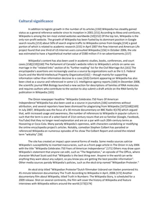 Cultural significance

         In addition to logistic growth in the number of its articles,[150] Wikipedia has steadily gained
status as a general reference website since its inception in 2001.[151] According to Alexa and comScore,
Wikipedia is among the ten most visited websites worldwide.[10][152] Of the top ten, Wikipedia is the
only non-profit website. The growth of Wikipedia has been fueled by its dominant position in Google
search results;[153] about 50% of search engine traffic to Wikipedia comes from Google,[154] a good
portion of which is related to academic research.[155] In April 2007 the Pew Internet and American Life
project found that one third of US Internet users consulted Wikipedia.[156] In October 2006, the site
was estimated to have a hypothetical market value of $580 million if it ran advertisements.[157]

        Wikipedia's content has also been used in academic studies, books, conferences, and court
cases.[158][159][160] The Parliament of Canada's website refers to Wikipedia's article on same-sex
marriage in the "related links" section of its "further reading" list for the Civil Marriage Act.[161] The
encyclopedia's assertions are increasingly used as a source by organizations such as the U.S. Federal
Courts and the World Intellectual Property Organization[162] – though mainly for supporting
information rather than information decisive to a case.[163] Content appearing on Wikipedia has also
been cited as a source and referenced in some U.S. intelligence agency reports.[164] In December 2008,
the scientific journal RNA Biology launched a new section for descriptions of families of RNA molecules
and requires authors who contribute to the section to also submit a draft article on the RNA family for
publication in Wikipedia.[165]

         The Onion newspaper headline "Wikipedia Celebrates 750 Years Of American
Independence"Wikipedia has also been used as a source in journalism,[166] sometimes without
attribution, and several reporters have been dismissed for plagiarizing from Wikipedia.[167][168][169]
In July 2007, Wikipedia was the focus of a 30-minute documentary on BBC Radio 4[170] which argued
that, with increased usage and awareness, the number of references to Wikipedia in popular culture is
such that the term is one of a select band of 21st-century nouns that are so familiar (Google, Facebook,
YouTube) that they no longer need explanation and are on a par with such 20th-century terms as
Hoovering or Coca-Cola. Many parody Wikipedia's openness, with characters vandalizing or modifying
the online encyclopedia project's articles. Notably, comedian Stephen Colbert has parodied or
referenced Wikipedia on numerous episodes of his show The Colbert Report and coined the related
term "wikiality".[58]

        The site has created an impact upon several forms of media. Some media sources satirize
Wikipedia's susceptibility to inserted inaccuracies, such as a front-page article in The Onion in July 2006
with the title "Wikipedia Celebrates 750 Years of American Independence".[171] Others may draw upon
Wikipedia's statement that anyone can edit, such as "The Negotiation," an episode of The Office, where
character Michael Scott said that "Wikipedia is the best thing ever. Anyone in the world can write
anything they want about any subject, so you know you are getting the best possible information".
Other media sources parody Wikipedia's policies, such as the xkcd strip named "Wikipedian Protester."

        An xkcd strip titled "Wikipedian Protester"Dutch filmmaker IJsbrand van Veelen premiered his
45-minute television documentary The Truth According to Wikipedia in April, 2008.[172] Another
documentary film about Wikipedia, titled Truth in Numbers: The Wikipedia Story, is scheduled for a
2009 release. Shot on several continents, the film will cover the history of Wikipedia and feature
interviews with Wikipedia editors around the world.[173][174]
 