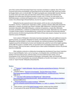 part of the content of the Domesday Project have now been emulated on a website. One of the most
successful early online encyclopedias incorporating entries by the public was h2g2, which was created
by Douglas Adams and is run by the BBC. The h2g2 encyclopedia was relatively light-hearted, focusing
on articles which were both witty and informative. Both of these projects had similarities with
Wikipedia, but neither gave full editorial freedom to public users. A similar non-wiki project, the
GNUPedia project, co-existed with Nupedia early in its history; however, it has been retired and its
creator, free software figure Richard Stallman, has lent his support to Wikipedia.

        Wikipedia has also spawned several sister projects, which are also run by the Wikimedia
Foundation. The first, "In Memoriam: September 11 Wiki", created in October 2002,[185] detailed the
September 11 attacks; this project was closed in October 2006. Wiktionary, a dictionary project, was
launched in December 2002;[186] Wikiquote, a collection of quotations, a week after Wikimedia
launched, and Wikibooks, a collection of collaboratively written free books. Wikimedia has since started
a number of other projects, including Wikiversity, a project for the creation of free learning materials
and the provision of online learning activities.[187] None of these sister projects, however, has come to
meet the success of Wikipedia.

         Some subsets of Wikipedia's information have been developed, often with additional review for
specific purposes. For example, Wikipedia for Schools, the Wikipedia series of CDs/DVDs, produced by
Wikipedians and SOS Children, is a free, hand-checked, non-commercial selection from Wikipedia
targeted around the UK National Curriculum and intended to be useful for much of the English speaking
world.[188] The project is available online; an equivalent print encyclopedia would require roughly
twenty volumes. There has also been a attempt to put a select subset of Wikipedia's articles into printed
book form.[189][190]

        Other websites centered on collaborative knowledge base development have drawn inspiration
from or inspired Wikipedia. Some, such as Susning.nu, Enciclopedia Libre, and WikiZnanie likewise
employ no formal review process, whereas others use more traditional peer review, such as
Encyclopedia of Life, Stanford Encyclopedia of Philosophy, Scholarpedia, h2g2, and Everything2.
Citizendium, an online encyclopedia, was started by Wikipedia co-founder Larry Sanger in an attempt to
create an "expert-friendly" Wikipedia.[191][192][193].



Notes
          ab
    1.       "Statistics". English Wikipedia. http://en.wikipedia.org/wiki/Special:Statistics. Retrieved
         2008-06-21.
    2.    Jonathan Sidener. "Everyone's Encyclopedia". The San Diego Union-Tribune.
         http://www.signonsandiego.com/uniontrib/20041206/news_mz1b6encyclo.html. Retrieved
         2006-10-15.
          abc
    3.         "Five-year Traffic Statistics for Wikipedia.org". Alexa Internet.
         http://www.alexa.com/data/details/traffic_details/wikipedia.org?range=5y&size=large&y=t.
         Retrieved 2009-10-13.
    4.    "Wikipedia:Wikipedia is a work in progress". Wikipedia.
         http://en.wikipedia.org/wiki/Wikipedia:Wikipedia_is_a_work_in_progress. Retrieved 2008-07-
         03.
    5.    Some versions, such as the English language version, contain non-free content.
    6.    In some parts of the world, the access to Wikipedia has (or had) been blocked.
 