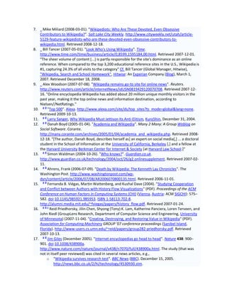 7.      Mike Miliard (2008-03-01). "Wikipediots: Who Are These Devoted, Even Obsessive
      Contributors to Wikipedia?". Salt Lake City Weekly. http://www.cityweekly.net/utah/article-
      5129-feature-wikipediots-who-are-these-devoted-even-obsessive-contributors-to-
      wikipedia.html. Retrieved 2008-12-18.
8.      Bill Tancer (2007-05-01). "Look Who's Using Wikipedia". Time.
      http://www.time.com/time/business/article/0,8599,1595184,00.html. Retrieved 2007-12-01.
      "The sheer volume of content [...] is partly responsible for the site's dominance as an online
      reference. When compared to the top 3,200 educational reference sites in the U.S., Wikipedia is
      #1, capturing 24.3% of all visits to the category" Cf. Bill Tancer (Global Manager, Hitwise),
      "Wikipedia, Search and School Homework", Hitwise: An Experian Company (Blog), March 1,
      2007. Retrieved December 18, 2008.
9.      Alex Woodson (2007-07-08). "Wikipedia remains go-to site for online news". Reuters.
      http://www.reuters.com/article/internetNews/idUSN0819429120070708. Retrieved 2007-12-
      16. "Online encyclopedia Wikipedia has added about 20 million unique monthly visitors in the
      past year, making it the top online news and information destination, according to
      Nielsen//NetRatings."
        ab
10.        "Top 500". Alexa. http://www.alexa.com/site/ds/top_sites?ts_mode=global&lang=none.
      Retrieved 2009-10-13.
        ab
11.        Larry Sanger, Why Wikipedia Must Jettison Its Anti-Elitism, Kuro5hin, December 31, 2004.
        ab
12.        Danah Boyd (2005-01-04). "Academia and Wikipedia". Many 2 Many: A Group Weblog on
      Social Software. Corante.
      http://many.corante.com/archives/2005/01/04/academia_and_wikipedia.php. Retrieved 2008-
      12-18. "[The author, Danah Boyd, describes herself as] an expert on social media[,] ... a doctoral
      student in the School of Information at the University of California, Berkeley [,] and a fellow at
      the Harvard University Berkman Center for Internet & Society [at Harvard Law School.]"
        ab
13.        Simon Waldman (2004-10-26). "Who knows?". Guardian.co.uk.
      http://www.guardian.co.uk/technology/2004/oct/26/g2.onlinesupplement. Retrieved 2007-02-
      11.
        ab
14.        Ahrens, Frank (2006-07-09). "Death by Wikipedia: The Kenneth Lay Chronicles". The
      Washington Post. http://www.washingtonpost.com/wp-
      dyn/content/article/2006/07/08/AR2006070800135.html. Retrieved 2006-11-01.
        ab
15.        Fernanda B. Viégas, Martin Wattenberg, and Kushal Dave (2004). "Studying Cooperation
      and Conflict between Authors with History Flow Visualizations" (PDF). Proceedings of the ACM
      Conference on Human Factors in Computing Systems (CHI) (Vienna, Austria: ACM SIGCHI): 575–
      582. doi:10.1145/985921.985953. ISBN 1-58113-702-8.
      http://alumni.media.mit.edu/~fviegas/papers/history_flow.pdf. Retrieved 2007-01-24.
        abc
16.          Reid Priedhorsky, Jilin Chen, Shyong (Tony) K. Lam, Katherine Panciera, Loren Terveen, and
      John Riedl (GroupLens Research, Department of Computer Science and Engineering, University
      of Minnesota) (2007-11-04). "Creating, Destroying, and Restoring Value in Wikipedia" (PDF).
      Association for Computing Machinery GROUP '07 conference proceedings (Sanibel Island,
      Florida). http://www-users.cs.umn.edu/~reid/papers/group282-priedhorsky.pdf. Retrieved
      2007-10-13.
        ab
17.        Jim Giles (December 2005). "Internet encyclopedias go head to head". Nature 438: 900–
      901. doi:10.1038/438900a.
      http://www.nature.com/nature/journal/v438/n7070/full/438900a.html. The study (that was
      not in itself peer reviewed) was cited in several news articles, e.g.,
           o "Wikipedia survives research test". BBC News (BBC). December 15, 2005.
               http://news.bbc.co.uk/2/hi/technology/4530930.stm.
 