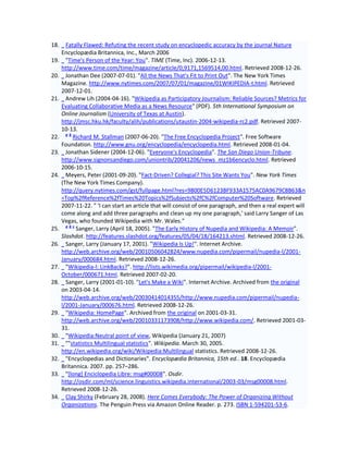 18.     Fatally Flawed: Refuting the recent study on encyclopedic accuracy by the journal Nature
      Encyclopædia Britannica, Inc., March 2006
19.     "Time's Person of the Year: You". TIME (Time, Inc). 2006-12-13.
      http://www.time.com/time/magazine/article/0,9171,1569514,00.html. Retrieved 2008-12-26.
20.     Jonathan Dee (2007-07-01). "All the News That's Fit to Print Out". The New York Times
      Magazine. http://www.nytimes.com/2007/07/01/magazine/01WIKIPEDIA-t.html. Retrieved
      2007-12-01.
21.     Andrew Lih (2004-04-16). "Wikipedia as Participatory Journalism: Reliable Sources? Metrics for
      Evaluating Collaborative Media as a News Resource" (PDF). 5th International Symposium on
      Online Journalism (University of Texas at Austin).
      http://jmsc.hku.hk/faculty/alih/publications/utaustin-2004-wikipedia-rc2.pdf. Retrieved 2007-
      10-13.
        ab
22.        Richard M. Stallman (2007-06-20). "The Free Encyclopedia Project". Free Software
      Foundation. http://www.gnu.org/encyclopedia/encyclopedia.html. Retrieved 2008-01-04.
23.     Jonathan Sidener (2004-12-06). "Everyone's Encyclopedia". The San Diego Union-Tribune.
      http://www.signonsandiego.com/uniontrib/20041206/news_mz1b6encyclo.html. Retrieved
      2006-10-15.
24.     Meyers, Peter (2001-09-20). "Fact-Driven? Collegial? This Site Wants You". New York Times
      (The New York Times Company).
      http://query.nytimes.com/gst/fullpage.html?res=9800E5D6123BF933A1575AC0A9679C8B63&n
      =Top%2fReference%2fTimes%20Topics%2fSubjects%2fC%2fComputer%20Software. Retrieved
      2007-11-22. " 'I can start an article that will consist of one paragraph, and then a real expert will
      come along and add three paragraphs and clean up my one paragraph,' said Larry Sanger of Las
      Vegas, who founded Wikipedia with Mr. Wales."
        abc
25.         Sanger, Larry (April 18, 2005). "The Early History of Nupedia and Wikipedia: A Memoir".
      Slashdot. http://features.slashdot.org/features/05/04/18/164213.shtml. Retrieved 2008-12-26.
26.     Sanger, Larry (January 17, 2001). "Wikipedia Is Up!". Internet Archive.
      http://web.archive.org/web/20010506042824/www.nupedia.com/pipermail/nupedia-l/2001-
      January/000684.html. Retrieved 2008-12-26.
27.     "Wikipedia-l: LinkBacks?". http://lists.wikimedia.org/pipermail/wikipedia-l/2001-
      October/000671.html. Retrieved 2007-02-20.
28.     Sanger, Larry (2001-01-10). "Let's Make a Wiki". Internet Archive. Archived from the original
      on 2003-04-14.
      http://web.archive.org/web/20030414014355/http://www.nupedia.com/pipermail/nupedia-
      l/2001-January/000676.html. Retrieved 2008-12-26.
29.     "Wikipedia: HomePage". Archived from the original on 2001-03-31.
      http://web.archive.org/web/20010331173908/http://www.wikipedia.com/. Retrieved 2001-03-
      31.
30.     "Wikipedia:Neutral point of view, Wikipedia (January 21, 2007)
31.     ""statistics Multilingual statistics". Wikipedia. March 30, 2005.
      http://en.wikipedia.org/wiki/Wikipedia:Multilingual statistics. Retrieved 2008-12-26.
32.     "Encyclopedias and Dictionaries". Encyclopædia Britannica, 15th ed.. 18. Encyclopædia
      Britannica. 2007. pp. 257–286.
33.     "[long] Enciclopedia Libre: msg#00008". Osdir.
      http://osdir.com/ml/science.linguistics.wikipedia.international/2003-03/msg00008.html.
      Retrieved 2008-12-26.
34.     Clay Shirky (February 28, 2008). Here Comes Everybody: The Power of Organizing Without
      Organizations. The Penguin Press via Amazon Online Reader. p. 273. ISBN 1-594201-53-6.
 