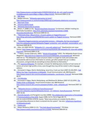 http://www.amazon.com/gp/reader/1594201536/ref=sib_dp_srch_pop?v=search-
      inside&keywords=spanish&go.x=0&go.y=0&go=Go%21. Retrieved 2008-12-26.
35.     BBC News
36.     Bobbie Johnson. "Wikipedia approaches its limits".
      http://www.guardian.co.uk/technology/2009/aug/12/wikipedia-deletionist-inclusionist.
37.     New York Times
38.     UX and Usability Study
39.     Wikipedia:Ownership of articles
40.     Birken, P. (2008-12-14). "Bericht Gesichtete Versionen" (in German). Wikide-l mailing list.
      Wikimedia Foundation. http://lists.wikimedia.org/pipermail/wikide-l/2008-
      December/021594.html. Retrieved 2009-02-15.
41.     "Wikimedia blog » Blog Archive » A quick update on Flagged Revisions".
      http://blog.wikimedia.org/2009/08/26/a-quick-update-on-flagged-revisions/. Retrieved 2009-
      08-30.
42.     "Wikipedia:Flagged protection and patrolled revisions – Wikipedia, the free encyclopedia".
      http://en.wikipedia.org/wiki/Wikipedia:Flagged_protection_and_patrolled_revisions#cite_ref-7.
      Retrieved 2009-08-25.
43.     Giles, Jim (2007-09-20). "Wikipedia 2.0 – now with added trust". NewScientist.com news
      service. http://www.newscientist.com/article/mg19526226.200-wikipedia-20--now-with-added-
      trust.html. Retrieved 2008-12-26.
        ab
44.        Kleinz, Torsten (February, 2005). "World of Knowledge" (PDF). The Wikipedia Project (Linux
      Magazine). http://w3.linux-magazine.com/issue/51/Wikipedia_Encyclopedia.pdf. Retrieved
      2007-07-13. "The Wikipedia's open structure makes it a target for trolls and vandals who
      malevolently add incorrect information to articles, get other people tied up in endless
      discussions, and generally do everything to draw attention to themselves."
45.     The Japanese Wikipedia, for example, is known for deleting every mention of real names of
      victims of certain high-profile crimes, even though they may still be noted in other language
      editions.
46.     Fernanda B. Viégas, Martin Wattenberg, Jesse Kriss, Frank van Ham (2007-01-03) (PDF). Talk
      Before You Type: Coordination in Wikipedia. Visual Communication Lab, IBM Research.
      http://www.research.ibm.com/visual/papers/wikipedia_coordination_final.pdf. Retrieved 2008-
      06-27.
47.     First Monday
48.     Fernanda B. Viégas, Martin Wattenberg, and Matthew M. McKeon (2007-07-22) (PDF). The
      Hidden Order of Wikipedia. Visual Communication Lab, IBM Research.
      http://www.research.ibm.com/visual/papers/hidden_order_wikipedia.pdf. Retrieved 2007-10-
      30.
49.     "Wikipedia:Version 1.0 Editorial Team/Assessment".
      http://en.wikipedia.org/wiki/Wikipedia:Version_1.0_Editorial_Team/Assessment. Retrieved
      2007-10-28.
50.     Diomidis Spinellis and Panagiotis Louridas (2008): The collaborative organization of knowledge.
      In Communications of the ACM, August 2008, Vol 51, No 8, Pages 68–73.
      DOI:10.1145/1378704.1378720. Quote: "Most new articles are created shortly after a
      corresponding reference to them is entered into the system". See also: Inflationary hypothesis
      of Wikipedia growth
51.     Caslon.com
52.     Robert McHenry (2004-11-15). "The Faith-Based Encyclopedia". TCS Daily.
      http://www.tcsdaily.com/article.aspx?id=111504A. Retrieved 2009-09-10.
 