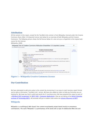 Attribution
All the content in this report, except for the Top Web Links section is from Wikipedia, licensed under the Creative
Commons Share-Alike 3.0 Unported License (see below for an overview of both Wikipedia and the Creative
Commons). The following picture shows the full license below (it is also set up as a hyperlink to the original web
source for this license).
(Wikipedia, 2009)




Figure 1 – Wikipedia Creative Commons License


Our Contribution


We have attempted to add extra value to the content by structuring it in an easy to read, business report format
and to add an informative “Top Web Links” section. We have also added an index to help you find what you are
looking for. We hope you find it useful and worth the $1 purchase price. We have prepared this report as part of
a MS Word 2007 assignment for BSYS 1000 – Computer Applications I that we are taking at the British Columbia
Institute of Technology (BCIT). All proceeds will go to student clubs within the School of Business at BCIT.

Wikipeda

Wikipedia is a multilingual, Web-based, free-content encyclopedia project based mostly on anonymous
contributions. The name “Wikipedia” is a portmanteau of the words wiki (a type of collaborative Web site) and
 