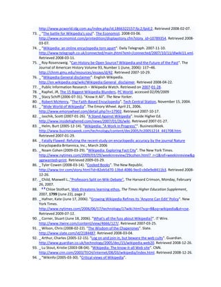 http://www.pcworld.idg.com.au/index.php/id;1866322157;fp;2;fpid;2. Retrieved 2008-02-07.
73.     "The battle for Wikipedia's soul". The Economist. 2008-03-06.
      http://www.economist.com/printedition/displaystory.cfm?story_id=10789354. Retrieved 2008-
      03-07.
74.     "Wikipedia: an online encyclopedia torn apart". Daily Telegraph. 2007-11-10.
      http://www.telegraph.co.uk/connected/main.jhtml?xml=/connected/2007/10/11/dlwiki11.xml.
      Retrieved 2008-03-11.
75.     Roy Rosenzweig. "Can History be Open Source? Wikipedia and the Future of the Past". The
      Journal of American History Volume 93, Number 1 (June, 2006): 117–46.
      http://chnm.gmu.edu/resources/essays/d/42. Retrieved 2007-10-29.
76.     "Wikipedia:General disclaimer". English Wikipedia.
      http://en.wikipedia.org/wiki/Wikipedia:General_disclaimer. Retrieved 2008-04-22.
77.     Public Information Research – Wikipedia Watch. Retrieved on 2007-01-28.
78.     Raphel, JR, The 15 Biggest Wikipedia Blunders, PC World, accessed 02/09/2009
79.     Stacy Schiff (2006-07-31). "Know It All". The New Yorker.
80.     Robert McHenry, "The Faith-Based Encyclopedia", Tech Central Station, November 15, 2004.
81.     "Wide World of Wikipedia". The Emory Wheel. April 21, 2006.
      http://www.emorywheel.com/detail.php?n=17902. Retrieved 2007-10-17.
82.     Jaschik, Scott (2007-01-26). "A Stand Against Wikipedia". Inside Higher Ed.
      http://www.insidehighered.com/news/2007/01/26/wiki. Retrieved 2007-01-27.
83.     Helm, Burt (2005-12-14). "Wikipedia: "A Work in Progress"". BusinessWeek.
      http://www.businessweek.com/technology/content/dec2005/tc20051214_441708.htm.
      Retrieved 2007-01-29.
84.     Fatally Flawed: Refuting the recent study on encyclopedic accuracy by the journal Nature
      Encyclopædia Britannica, Inc., March 2006
85.     Noam Cohen (2009-03-29). "Wikipedia: Exploring Fact City". The New York Times.
      http://www.nytimes.com/2009/03/29/weekinreview/29cohen.html?_r=1&ref=weekinreview&p
      agewanted=print. Retrieved 2009-03-29.
86.     Tyler Cowen (2008-03-14). "Cooked Books". The New Republic.
      http://www.tnr.com/story.html?id=82eb5d70-13bd-4086-9ec0-cb0e9e8411b3. Retrieved 2008-
      12-26.
87.     Child, Maxwell L.,"Professors Split on Wiki Debate", The Harvard Crimson, Monday, February
      26, 2007.
        ab
88.        Chloe Stothart, Web threatens learning ethos, The Times Higher Education Supplement,
      2007, 1799 (June 22), page 2
89.     Hafner, Kate (June 17, 2006). "Growing Wikipedia Refines Its 'Anyone Can Edit' Policy". New
      York Times.
      http://www.nytimes.com/2006/06/17/technology/17wiki.html?scp=8&sq=wikipedia&st=cse.
      Retrieved 2009-07-12.
90.     Corner, Stuart (June 18, 2006). "What's all the fuss about Wikipedia?". iT Wire.
      http://www.itwire.com/content/view/4666/127/. Retrieved 2007-03-25.
91.     Wilson, Chris (2008-02-22). "The Wisdom of the Chaperones". Slate.
      http://www.slate.com/id/2184487. Retrieved 2008-03-04.
92.     Arthur, Charles (2005-12-15). "Log on and join in, but beware the web cults". Guardian.
      http://www.guardian.co.uk/technology/2005/dec/15/wikipedia.web20. Retrieved 2008-12-26.
93.     Lu Stout, Kristie (2003-08-04). "Wikipedia: The know-it-all Web site". CNN.
      http://www.cnn.com/2003/TECH/internet/08/03/wikipedia/index.html. Retrieved 2008-12-26.
94.     "Wikinfo (2005-03-30). "Critical views of Wikipedia".
 