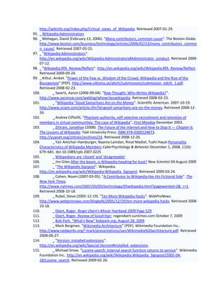 http://wikinfo.org/index.php/Critical_views_of_Wikipedia. Retrieved 2007-01-29.
95.  Wikipedia:Administrators
96.  Mehegan, David (February 13, 2006). "Many contributors, common cause". The Boston Globe.
   http://www.boston.com/business/technology/articles/2006/02/13/many_contributors_commo
   n_cause/. Retrieved 2007-03-25.
97. "Wikipedia:Administrators".
   http://en.wikipedia.org/wiki/Wikipedia:Administrators#Administrator_conduct. Retrieved 2009-
   07-12.
98. "Wikipedia:RfA_Review/Reflect". http://en.wikipedia.org/wiki/Wikipedia:RfA_Review/Reflect.
   Retrieved 2009-09-24.
99. Kittur, Aniket. "Power of the Few vs. Wisdom of the Crowd: Wikipedia and the Rise of the
   Bourgeoisie" (PDF). http://www.viktoria.se/altchi/submissions/submission_edchi_1.pdf.
   Retrieved 2008-02-23.
100.         Swartz, Aaron (2006-09-04). "Raw Thought: Who Writes Wikipedia?".
   http://www.aaronsw.com/weblog/whowriteswikipedia. Retrieved 2008-02-23.
101.         "Wikipedia "Good Samaritans Are on the Money". Scientific American. 2007-10-19.
   http://www.sciam.com/article.cfm?id=good-samaritans-are-on-the-money. Retrieved 2008-12-
   26.
102.         Andrea Ciffolilli, "Phantom authority, self-selective recruitment and retention of
   members in virtual communities: The case of Wikipedia", First Monday December 2003.
103.         Zittrain, Jonathan (2008). The Future of the Internet and How to Stop It — Chapter 6:
   The Lessons of Wikipedia. Yale University Press. ISBN 978-0300124873.
   http://yupnet.org/zittrain/archives/16. Retrieved 2008-12-26.
104.         Yair Amichai–Hamburger, Naama Lamdan, Rinat Madiel, Tsahi Hayat Personality
   Characteristics of Wikipedia Members CyberPsychology & Behavior December 1, 2008, 11(6):
   679–681. doi:10.1089/cpb.2007.0225
105.         Wikipedians are 'closed' and 'disagreeable'
106.         Jim Giles After the boom, is Wikipedia heading for bust? New Scientist 04 August 2009
107.         "The Wikipedia Signpost". Wikipedia.
   http://en.wikipedia.org/wiki/Wikipedia:Wikipedia_Signpost. Retrieved 2009-03-24.
108.         Cohen, Noam (2007-03-05). "A Contributor to Wikipedia Has His Fictional Side". The
   New York Times.
   http://www.nytimes.com/2007/03/05/technology/05wikipedia.html?pagewanted=2&_r=1.
   Retrieved 2008-10-18.
109.         Rubel, Steve (2005-12-19). "Ten More Wikipedia Hacks". WebProNews.
   http://www.webpronews.com/blogtalk/2005/12/19/ten-more-wikipedia-hacks. Retrieved 2008-
   10-18.
110.         Ebert, Roger. Roger Ebert's Movie Yearbook 2009 Page 529
111.         Ebert, Roger. Review of Good Hair; rogerebert.suntimes.com October 7, 2009
112.         Bob Park. "What's New" bobpark.org; August 28, 2009
113.         Mark Bergman. "Wikimedia Architecture" (PDF). Wikimedia Foundation Inc..
   http://www.nedworks.org/~mark/presentations/san/Wikimedia%20architecture.pdf. Retrieved
   2008-06-27.
114.         "Version: Installed extensions".
   http://en.wikipedia.org/wiki/Special:Version#Installed_extensions.
115.         Michael Snow. "Lucene search: Internal search function returns to service". Wikimedia
   Foundation Inc.. http://en.wikipedia.org/wiki/Wikipedia:Wikipedia_Signpost/2005-04-
   18/Lucene_search. Retrieved 2009-02-26.
 