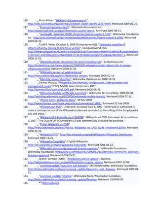 116.          Brion Vibber. "[Wikitech-l] Lucene search".
   http://lists.wikimedia.org/pipermail/wikitech-l/2005-April/016297.html. Retrieved 2009-02-26.
117.          "Extension:Lucene-search". Wikimedia Foundation Inc..
   http://www.mediawiki.org/wiki/Extension:Lucene-search. Retrieved 2009-08-31.
118.          "mediawiki - Revision 55688: /branches/lucene-search-2.1/lib". Wikimedia Foundation
   Inc.. http://svn.wikimedia.org/svnroot/mediawiki/branches/lucene-search-2.1/lib/. Retrieved
   2009-08-31.
119.          Todd R. Weiss (October 9, 2008 (Computerworld)). "Wikipedia simplifies IT
   infrastructure by moving to one Linux vendor". Computerworld.com.
   http://www.computerworld.com/action/article.do?command=viewArticleBasic&taxonomyNam
   e=Servers+and+Data+Center&articleId=9116787&taxonomyId=154&pageNumber=1. Retrieved
   2008-11-01.
120.          "Wikipedia adopts Ubuntu for its server infrastructure". Arstechnica.com.
   http://arstechnica.com/news.ars/post/20081009-wikipedia-adopts-ubuntu-for-its-server-
   infrastructure.html. Retrieved 2008-11-01.
121.          "Wikimedia servers at wikimedia.org".
   http://meta.wikimedia.org/wiki/Wikimedia_servers. Retrieved 2008-02-16.
122.          "Monthly request statistics", Wikimedia. Retrieved on 2008-10-31.
123.          Domas Mituzas. "Wikipedia: Site internals, configuration, code examples and
   management issues" (PDF). MySQL Users Conference 2007.
   http://dammit.lt/uc/workbook2007.pdf. Retrieved 2008-06-27.
124.          "Wikimedia Mobile is Officially Launched". Wikimedia Technical Blog. 2009-06-30.
   http://techblog.wikimedia.org/2009/06/wikimedia-mobile-launch/. Retrieved 2009-07-22.
125.          "iPhone Gems: Wikipedia Apps". 30 Nov 2008.
   http://www.ilounge.com/index.php/articles/comments/15802/. Retrieved 22 July 2008.
126.          "Wikipedia on DVD". Linterweb. Accessed June 1, 2007. "Linterweb is authorized to
   make a commercial use of the Wikipedia trademark restricted to the selling of the Encyclopedia
   CDs and DVDs."
127.          "Wikipedia 0.5 Available on a CD-ROM". Wikipedia on DVD. Linterweb. Accessed June
   1, 2007. "The DVD or CD-ROM version 0.5 was commercially available for purchase."
128.          "Polish Wikipedia on DVD".
   http://meta.wikimedia.org/wiki/Polska_Wikipedia_na_DVD_%28z_Helionem%29/en. Retrieved
   2008-12-26.
129.          "Wikipedia:DVD". http://de.wikipedia.org/wiki/Wikipedia:Wikipedia-Distribution.
   Retrieved 2008-12-26.
130.          "Wikipedia:Copyrights". English Wikipedia.
   http://en.wikipedia.org/wiki/Wikipedia:Copyrights. Retrieved 2008-04-22.
131.          "Wikimedia community approves license migration". Wikimedia Foundation.
   Wikimedia Foundation. http://blog.wikimedia.org/2009/05/21/wikimedia-community-approves-
   license-migration/. Retrieved 2009-05-21.
132.          Walter Vermeir (2007). "Resolution:License update". Wikizine.
   http://wikimediafoundation.org/wiki/Resolution:License_update. Retrieved 2007-12-04.
133.          "Licensing update/Questions and Answers". Wikimedia Meta. Wikimedia Foundation.
   http://meta.wikimedia.org/wiki/Licensing_update/Questions_and_Answers. Retrieved 2009-02-
   15.
134.          "Licensing_update/Timeline". Wikimedia Meta. Wikimedia Foundation.
   http://meta.wikimedia.org/wiki/Licensing_update/Timeline. Retrieved 2009-04-05.
              ab
135.             Wikimedia.org
 