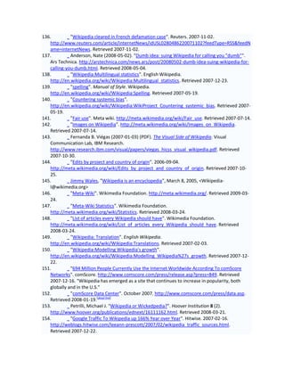 136.         "Wikipedia cleared in French defamation case". Reuters. 2007-11-02.
   http://www.reuters.com/article/internetNews/idUSL0280486220071102?feedType=RSS&feedN
   ame=internetNews. Retrieved 2007-11-02.
137.         Anderson, Nate (2008-05-02). "Dumb idea: suing Wikipedia for calling you "dumb"".
   Ars Technica. http://arstechnica.com/news.ars/post/20080502-dumb-idea-suing-wikipedia-for-
   calling-you-dumb.html. Retrieved 2008-05-04.
138.         "Wikipedia:Multilingual statistics". English Wikipedia.
   http://en.wikipedia.org/wiki/Wikipedia:Multilingual_statistics. Retrieved 2007-12-23.
139.         "spelling". Manual of Style. Wikipedia.
   http://en.wikipedia.org/wiki/Wikipedia:Spelling. Retrieved 2007-05-19.
140.         "Countering systemic bias".
   http://en.wikipedia.org/wiki/Wikipedia:WikiProject_Countering_systemic_bias. Retrieved 2007-
   05-19.
141.         "Fair use". Meta wiki. http://meta.wikimedia.org/wiki/Fair_use. Retrieved 2007-07-14.
142.         "Images on Wikipedia". http://meta.wikimedia.org/wiki/Images_on_Wikipedia.
   Retrieved 2007-07-14.
143.         Fernanda B. Viégas (2007-01-03) (PDF). The Visual Side of Wikipedia. Visual
   Communication Lab, IBM Research.
   http://www.research.ibm.com/visual/papers/viegas_hicss_visual_wikipedia.pdf. Retrieved
   2007-10-30.
144.         "Edits by project and country of origin". 2006-09-04.
   http://meta.wikimedia.org/wiki/Edits_by_project_and_country_of_origin. Retrieved 2007-10-
   25.
145.         Jimmy Wales, "Wikipedia is an encyclopedia", March 8, 2005, <Wikipedia-
   l@wikimedia.org>
146.         "Meta-Wiki". Wikimedia Foundation. http://meta.wikimedia.org/. Retrieved 2009-03-
   24.
147.         "Meta-Wiki Statistics". Wikimedia Foundation.
   http://meta.wikimedia.org/wiki/Statistics. Retrieved 2008-03-24.
148.         "List of articles every Wikipedia should have". Wikimedia Foundation.
   http://meta.wikimedia.org/wiki/List_of_articles_every_Wikipedia_should_have. Retrieved
   2008-03-24.
149.         "Wikipedia: Translation". English Wikipedia.
   http://en.wikipedia.org/wiki/Wikipedia:Translations. Retrieved 2007-02-03.
150.         "Wikipedia:Modelling Wikipedia's growth".
   http://en.wikipedia.org/wiki/Wikipedia:Modelling_Wikipedia%27s_growth. Retrieved 2007-12-
   22.
151.         "694 Million People Currently Use the Internet Worldwide According To comScore
   Networks". comScore. http://www.comscore.com/press/release.asp?press=849. Retrieved
   2007-12-16. "Wikipedia has emerged as a site that continues to increase in popularity, both
   globally and in the U.S."
152.         "comScore Data Center". October 2007. http://www.comscore.com/press/data.asp.
   Retrieved 2008-01-19.[dead link]
153.         Petrilli, Michael J. "Wikipedia or Wickedpedia?". Hoover Institution 8 (2).
   http://www.hoover.org/publications/ednext/16111162.html. Retrieved 2008-03-21.
154.         "Google Traffic To Wikipedia up 166% Year over Year". Hitwise. 2007-02-16.
   http://weblogs.hitwise.com/leeann-prescott/2007/02/wikipedia_traffic_sources.html.
   Retrieved 2007-12-22.
 