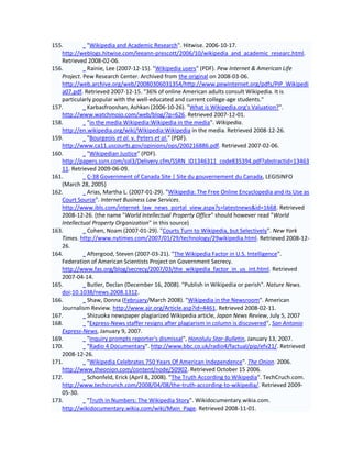 155.         "Wikipedia and Academic Research". Hitwise. 2006-10-17.
   http://weblogs.hitwise.com/leeann-prescott/2006/10/wikipedia_and_academic_researc.html.
   Retrieved 2008-02-06.
156.         Rainie, Lee (2007-12-15). "Wikipedia users" (PDF). Pew Internet & American Life
   Project. Pew Research Center. Archived from the original on 2008-03-06.
   http://web.archive.org/web/20080306031354/http://www.pewinternet.org/pdfs/PIP_Wikipedi
   a07.pdf. Retrieved 2007-12-15. "36% of online American adults consult Wikipedia. It is
   particularly popular with the well-educated and current college-age students."
157.         Karbasfrooshan, Ashkan (2006-10-26). "What is Wikipedia.org's Valuation?".
   http://www.watchmojo.com/web/blog/?p=626. Retrieved 2007-12-01.
158.         "in the media Wikipedia:Wikipedia in the media". Wikipedia.
   http://en.wikipedia.org/wiki/Wikipedia:Wikipedia in the media. Retrieved 2008-12-26.
159.         "Bourgeois et al. v. Peters et al." (PDF).
   http://www.ca11.uscourts.gov/opinions/ops/200216886.pdf. Retrieved 2007-02-06.
160.         "Wikipedian Justice" (PDF).
   http://papers.ssrn.com/sol3/Delivery.cfm/SSRN_ID1346311_code835394.pdf?abstractid=13463
   11. Retrieved 2009-06-09.
161.         C-38 Government of Canada Site | Site du gouvernement du Canada, LEGISINFO
   (March 28, 2005)
162.         Arias, Martha L. (2007-01-29). "Wikipedia: The Free Online Encyclopedia and its Use as
   Court Source". Internet Business Law Services.
   http://www.ibls.com/internet_law_news_portal_view.aspx?s=latestnews&id=1668. Retrieved
   2008-12-26. (the name "World Intellectual Property Office" should however read "World
   Intellectual Property Organization" in this source)
163.         Cohen, Noam (2007-01-29). "Courts Turn to Wikipedia, but Selectively". New York
   Times. http://www.nytimes.com/2007/01/29/technology/29wikipedia.html. Retrieved 2008-12-
   26.
164.         Aftergood, Steven (2007-03-21). "The Wikipedia Factor in U.S. Intelligence".
   Federation of American Scientists Project on Government Secrecy.
   http://www.fas.org/blog/secrecy/2007/03/the_wikipedia_factor_in_us_int.html. Retrieved
   2007-04-14.
165.         Butler, Declan (December 16, 2008). "Publish in Wikipedia or perish". Nature News.
   doi:10.1038/news.2008.1312.
166.         Shaw, Donna (February/March 2008). "Wikipedia in the Newsroom". American
   Journalism Review. http://www.ajr.org/Article.asp?id=4461. Retrieved 2008-02-11.
167.         Shizuoka newspaper plagiarized Wikipedia article, Japan News Review, July 5, 2007
168.         "Express-News staffer resigns after plagiarism in column is discovered", San Antonio
   Express-News, January 9, 2007.
169.         "Inquiry prompts reporter's dismissal", Honolulu Star-Bulletin, January 13, 2007.
170.         "Radio 4 Documentary". http://www.bbc.co.uk/radio4/factual/pip/efv21/. Retrieved
   2008-12-26.
171.         "Wikipedia Celebrates 750 Years Of American Independence". The Onion. 2006.
   http://www.theonion.com/content/node/50902. Retrieved October 15 2006.
172.         Schonfeld, Erick (April 8, 2008). "The Truth According to Wikipedia". TechCruch.com.
   http://www.techcrunch.com/2008/04/08/the-truth-according-to-wikipedia/. Retrieved 2009-
   05-30.
173.         "Truth in Numbers: The Wikipedia Story". Wikidocumentary.wikia.com.
   http://wikidocumentary.wikia.com/wiki/Main_Page. Retrieved 2008-11-01.
 