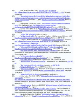 174.          Hart, Hugh (March 11, 2007). "Industry Buzz". SFGate.com.
   http://www.sfgate.com/cgi-bin/article.cgi?f=/c/a/2007/03/11/PKGRJN87UI1.DTL. Retrieved
   2008-12-26.
175.          "Comunicato stampa. On. Franco Grillini. Wikipedia. Interrogazione a Rutelli. Con
   "diritto di panorama" promuovere arte e architettura contemporanea italiana. Rivedere con
   urgenza legge copyright". October 12, 2007. http://www.grillini.it/show.php?4885. Retrieved
   2008-12-26.
176.          Jose Antonio Vargas (2007-09-17). "On Wikipedia, Debating 2008 Hopefuls' Every
   Facet". The Washington Post. http://www.washingtonpost.com/wp-
   dyn/content/article/2007/09/16/AR2007091601699_pf.html. Retrieved 2008-12-26.
177.          Jennifer Ablan (2007-10-22). "Wikipedia page the latest status symbol". Reuters.
   http://www.reuters.com/article/domesticNews/idUSN2232893820071022?sp=true. Retrieved
   2007-10-24.
178.          "Trophy Box", Meta-Wiki (March 28, 2005).
179.          "Webby Awards 2004". The International Academy of Digital Arts and Sciences. 2004.
   http://www.webbyawards.com/webbys/winners-2004.php. Retrieved 2007-06-19.
180.          Zumpano, Anthony (2007-01-29). "Similar Search Results: Google Wins". Interbrand.
   http://www.brandchannel.com/features_effect.asp?pf_id=352. Retrieved 2007-01-28.
181.          "Die Quadriga — Award 2008".
   http://loomarea.com/die_quadriga/e/index.php?title=Award_2008. Retrieved 2008-12-26.
182.          "Interview With Nick Doody and Matt Kirshen". British Comedy Guide.
   http://www.comedy.org.uk/guide/radio/bigipedia/interview/. Retrieved 31 July, 2009.
183.          Web-based emulator of the Domesday Project User Interface and data from the
   Community Disc (contributions from the general public) – most articles can be accessed using
   the interactive map
184.          "In Memoriam: September 11, 2001".
   http://www.sep11memories.org/wiki/In_Memoriam. Retrieved 2007-02-06.
185.          First edit to the wiki In Memoriam: September 11 wiki (October 28, 2002),
186.          "Announcement of Wiktionary's creation", December 12, 2002. Retrieved on 2007-02-
   02.
187.          "Our projects", Wikimedia Foundation. Retrieved on 2007-01-24
188.          Wikipedia CD Selection. Accessed 2009 September 8
189.          "Wikipedia turned into book". Telegraph.co.uk. Telegraph Media Group. 2009-06-16.
   Archived from the original on 2009-09-08. http://www.webcitation.org/5jeCgQjpj. Retrieved
   2009-09-08.
190.          Wikipedia Selection for Schools. Accessed 2009 September 8.
191.          Frith, Holden (March 26, 2007,). "Wikipedia founder launches rival online
   encyclopedia". The Times.
   http://technology.timesonline.co.uk/tol/news/tech_and_web/the_web/article1571519.ece.
   Retrieved 2007-06-27. "Wikipedia's de facto leader, Jimmy Wales, stood by the site's format. –
   Holden Frith."
192.          Orlowski, Andrew (September 18, 2006). "Wikipedia founder forks Wikipedia, More
   experts, less fiddling?". The Register.
   http://www.theregister.co.uk/2006/09/18/sanger_forks_wikipedia/. Retrieved 2007-06-27.
   "Larry Sanger describes the Citizendium project as a "progressive or gradual fork", with the
   major difference that experts have the final say over edits." – Andrew Orlowski.
193.          Lyman, Jay (September 20, 2006). "Wikipedia Co-Founder Planning New Expert-
   Authored Site". LinuxInsider. http://www.crmbuyer.com/story/53137.html. Retrieved 2007-06-
 