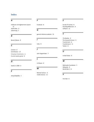 Index

A                                    F                                S

A Mission of Enlightenment award ·   Facebook · 8                     Scrubs (TV series) · 8
   15                                                                 Slumdog Millionaire · 8
Adolf Hitler · 8                                                      software · 12
advertising · 5                      G

                                     general reference website · 13   T
B
                                                                      The Beatles · 8
Barack Obama · 8                     I                                The Harvard Crimson · 9
                                                                      Transformers · 8
                                     India · 8                        Transformers 2 · 8
C                                                                     Twitter · 8

Content · 8                          J
Contributors · 13                                                     U
Creative Commons · 4                 John Seigenthaler · 7
Current events portal · 8                                             United States · 8

                                     L
D                                                                     W
                                     Lil Wayne · 8
Deaths in 2009 · 8                                                    Wikimedia Foundation · 5
                                                                      Wikipedia · 8
                                     M                                World War II · 8
E
                                     Michael Jackson · 8
                                     mobile devices · 12              Y
encyclopedia · 3

                                                                      YouTube · 8
 