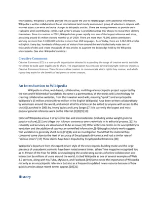 encyclopedia. Wikipedia’s articles provide links to guide the user to related pages with additional information.
Wikipedia is written collaboratively by an international (and mostly anonymous) group of volunteers. Anyone with
internet access can write and make changes to Wikipedia articles. There are no requirements to provide one’s
real name when contributing; rather, each writer’s privacy is protected unless they choose to reveal their identity
themselves. Since its creation in 2001, Wikipedia has grown rapidly into one of the largest reference web sites,
attracting around 65 million visitors monthly as of 2009. There are more than 75,000 active contributors
working on more than 14,000,000 articles in more than 260 languages. As of today, there are 3,062,069 articles
in English. Every day, hundreds of thousands of visitors from around the world collectively make tens of
thousands of edits and create thousands of new articles to augment the knowledge held by the Wikipedia
encyclopedia. (See also: Wikipedia:Statistics.)


Creative Commons
Creative Commons (CC) is a non-profit organization devoted to expanding the range of creative works available
for others to build upon legally and to share. The organization has released several copyright-licenses known as
Creative Commons licenses. These licenses allow creators to communicate which rights they reserve, and which
rights they waive for the benefit of recipients or other creators.




An Introduction to Wikipedia
          Wikipedia is a free, web-based, collaborative, multilingual encyclopedia project supported by
the non-profit Wikimedia Foundation. Its name is a portmanteau of the words wiki (a technology for
creating collaborative websites, from the Hawaiian word wiki, meaning "quick") and encyclopedia.
Wikipedia's 13 million articles (three million in the English Wikipedia) have been written collaboratively
by volunteers around the world, and almost all of its articles can be edited by anyone with access to the
site.[6] Launched in 2001 by Jimmy Wales and Larry Sanger,[7] it is currently the largest and most
popular general reference work on the Internet.[3][8][9][10]

Critics of Wikipedia accuse it of systemic bias and inconsistencies (including undue weight given to
popular culture),[11] and allege that it favors consensus over credentials in its editorial process.[12] Its
reliability and accuracy are also claimed to be an issue.[13] Other criticisms center on its susceptibility to
vandalism and the addition of spurious or unverified information,[14] though scholarly work suggests
that vandalism is generally short-lived,[15][16] and an investigation found that the material they
compared came close to the level of accuracy of Encyclopædia Britannica and had a similar rate of
"serious errors".[17] These claims have been disputed by Encyclopædia Britannica.[18]

Wikipedia's departure from the expert-driven style of the encyclopedia building mode and the large
presence of unacademic contents have been noted several times. When Time magazine recognized You
as its Person of the Year for 2006, acknowledging the accelerating success of online collaboration and
interaction by millions of users around the world, it cited Wikipedia as one of several examples of Web
2.0 services, along with YouTube, MySpace, and Facebook.[19] Some noted the importance of Wikipedia
not only as an encyclopedic reference but also as a frequently updated news resource because of how
quickly articles about recent events appear.[20][21]


History
 
